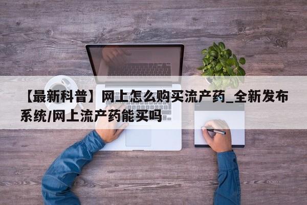 打胎药购买【最新科普】网上怎么购买流产药_全新发布系统/网上流产药能买吗