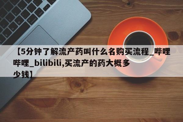 打胎药购买【5分钟了解流产药叫什么名购买流程_哔哩哔哩_bilibili,买流产的药大概多少钱】