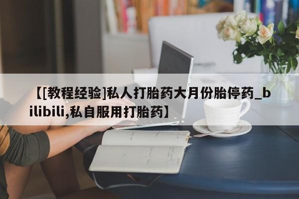 打胎药购买【[教程经验]私人打胎药大月份胎停药_bilibili,私自服用打胎药】
