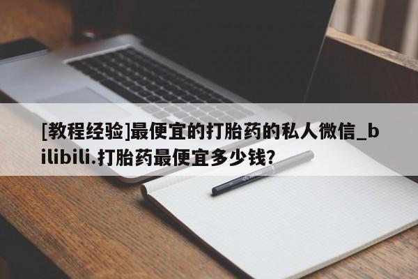 打胎药购买[教程经验]最便宜的打胎药的私人微信_bilibili.打胎药最便宜多少钱？