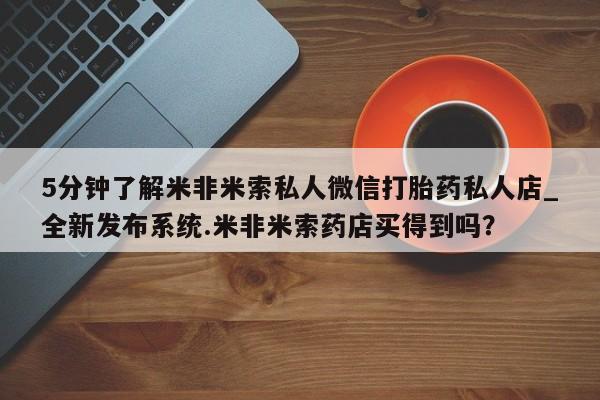 打胎药购买5分钟了解米非米索私人微信打胎药私人店_全新发布系统.米非米索药店买得到吗?