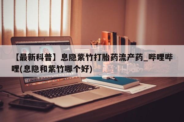 打胎药购买【最新科普】息隐紫竹打胎药流产药_哔哩哔哩(息隐和紫竹哪个好)