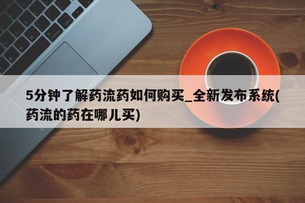 打胎药购买5分钟了解药流药如何购买_全新发布系统(药流的药在哪儿买)