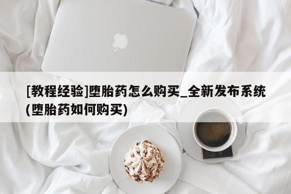 打胎药购买[教程经验]堕胎药怎么购买_全新发布系统(堕胎药如何购买)
