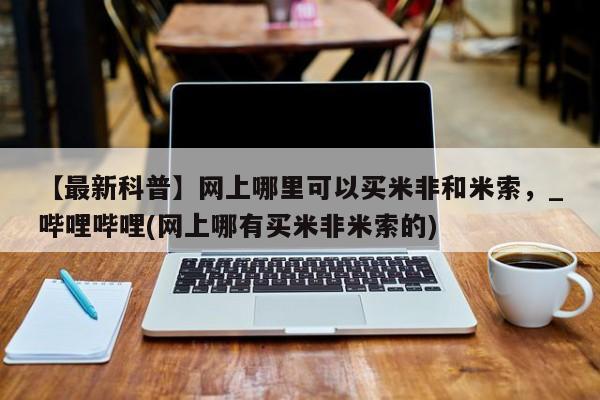 打胎药购买【最新科普】网上哪里可以买米非和米索，_哔哩哔哩(网上哪有买米非米索的)
