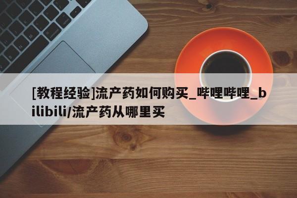 打胎药购买[教程经验]流产药如何购买_哔哩哔哩_bilibili/流产药从哪里买