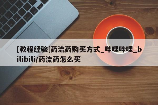 打胎药购买[教程经验]药流药购买方式_哔哩哔哩_bilibili/药流药怎么买