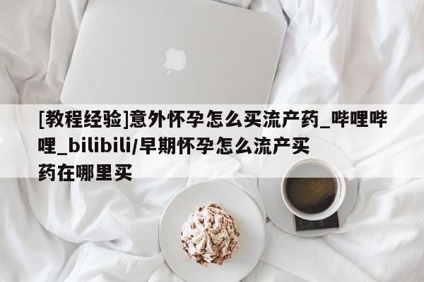 打胎药购买[教程经验]意外怀孕怎么买流产药_哔哩哔哩_bilibili/早期怀孕怎么流产买药在哪里买
