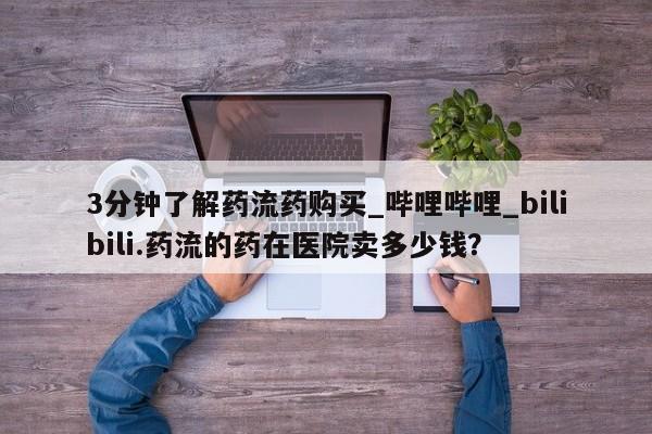 打胎药购买3分钟了解药流药购买_哔哩哔哩_bilibili.药流的药在医院卖多少钱？