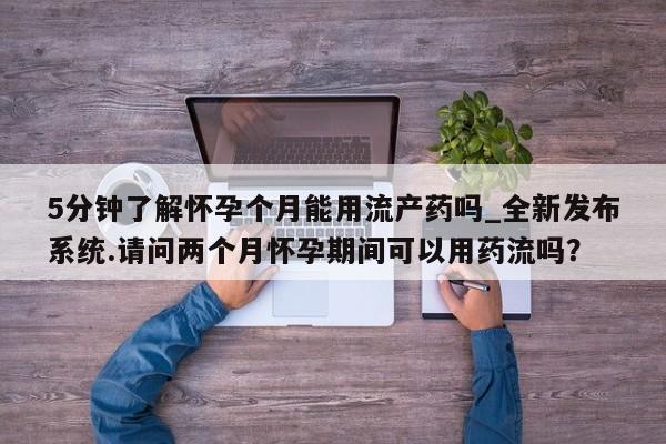 打胎药购买5分钟了解怀孕个月能用流产药吗_全新发布系统.请问两个月怀孕期间可以用药流吗？