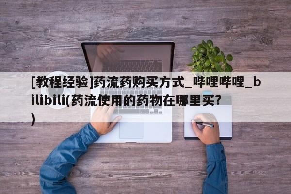 打胎药购买[教程经验]药流药购买方式_哔哩哔哩_bilibili(药流使用的药物在哪里买?)