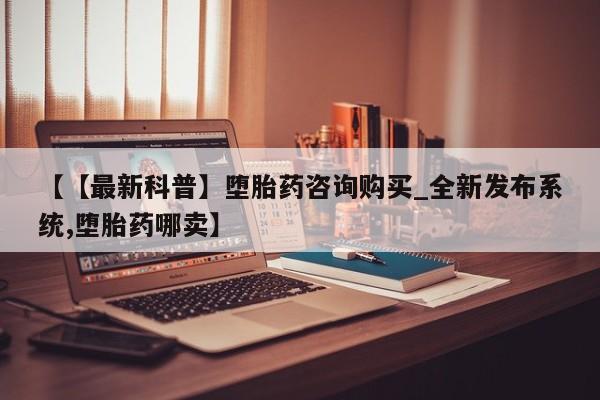 打胎药购买【【最新科普】堕胎药咨询购买_全新发布系统,堕胎药哪卖】