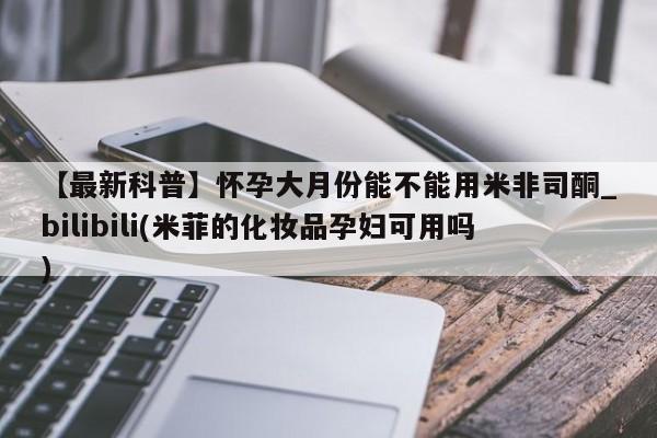 打胎药购买【最新科普】怀孕大月份能不能用米非司酮_bilibili(米菲的化妆品孕妇可用吗)