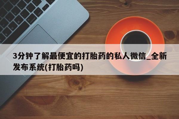 流产药私人联系方式微信3分钟了解最便宜的打胎药的私人微信_全新发布系统(打胎药吗)