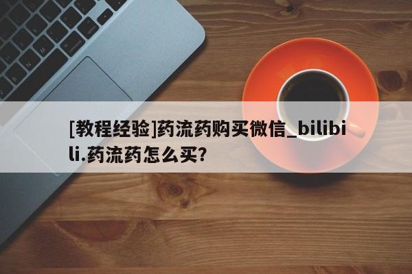 哪个网店有打胎药卖[教程经验]药流药购买微信_bilibili.药流药怎么买？