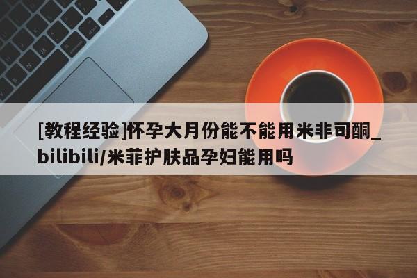 米非米索购买联系[教程经验]怀孕大月份能不能用米非司酮_bilibili/米菲护肤品孕妇能用吗