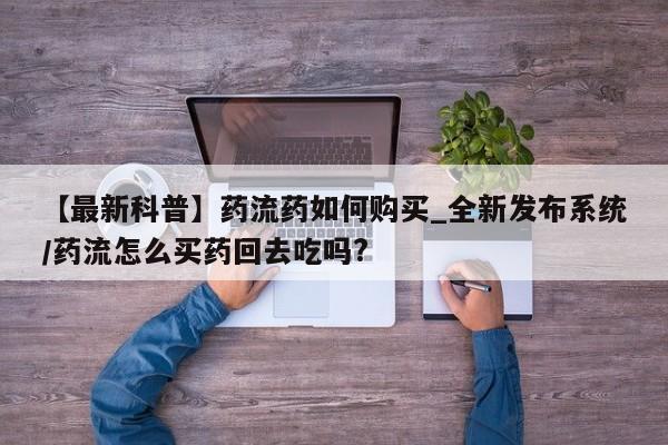 打胎药购买方式【最新科普】药流药如何购买_全新发布系统/药流怎么买药回去吃吗?