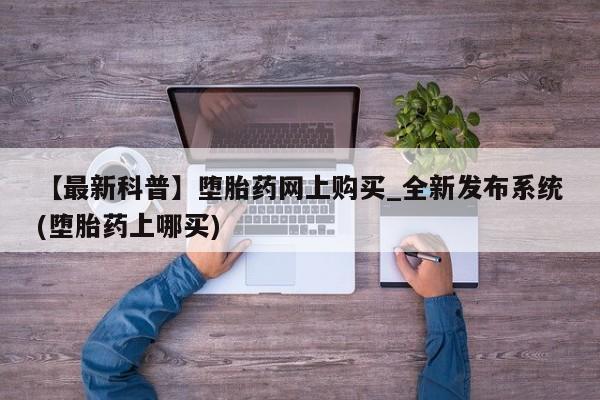 打胎药在哪里买得到【最新科普】堕胎药网上购买_全新发布系统(堕胎药上哪买)