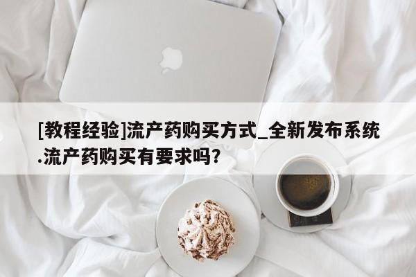流产药购买联系[教程经验]流产药购买方式_全新发布系统.流产药购买有要求吗？