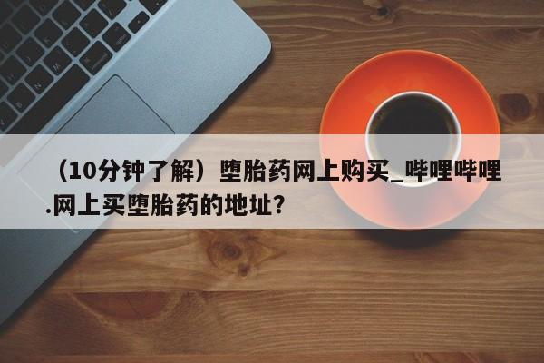 流产药联系方式（10分钟了解）堕胎药网上购买_哔哩哔哩.网上买堕胎药的地址？