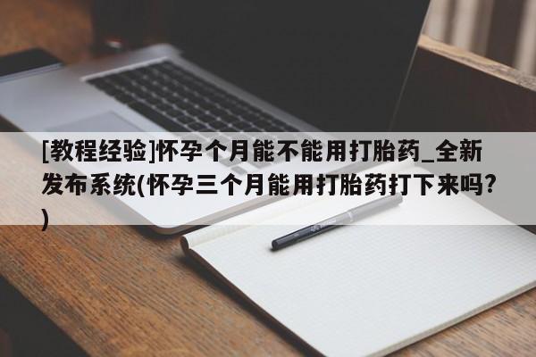 打胎药微信联系方式，[教程经验]怀孕个月能不能用打胎药_全新发布系统(怀孕三个月能用打胎药打下来吗?)