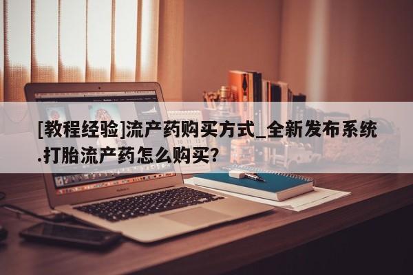 打胎药私人店购买微信[教程经验]流产药购买方式_全新发布系统.打胎流产药怎么购买？