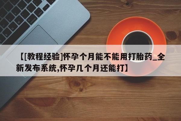 流产药使用【[教程经验]怀孕个月能不能用打胎药_全新发布系统,怀孕几个月还能打】