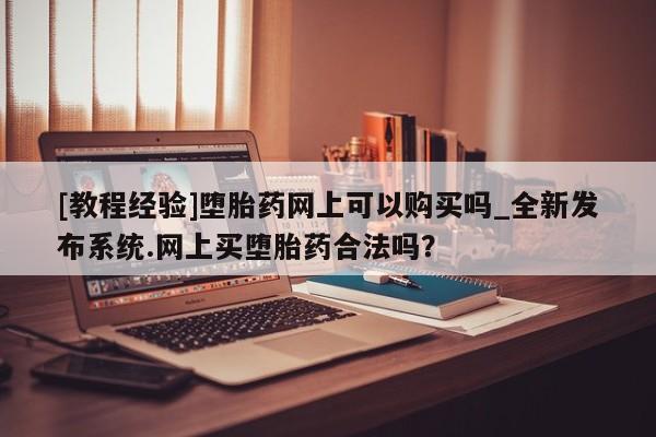 网上打胎药私人店,打胎药专卖[教程经验]堕胎药网上可以购买吗_全新发布系统.网上买堕胎药合法吗？