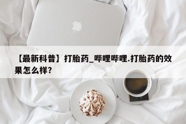 米非司酮片方旗舰店【最新科普】打胎药_哔哩哔哩.打胎药的效果怎么样?
