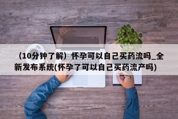 堕胎药网上购买（10分钟了解）怀孕可以自己买药流吗_全新发布系统(怀孕了可以自己买药流产吗)