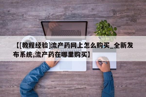 流产药使用【[教程经验]流产药网上怎么购买_全新发布系统,流产药在哪里购买】