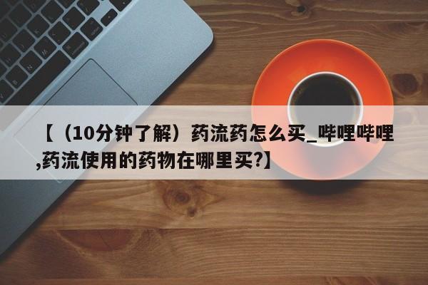 药流药如何购买【（10分钟了解）药流药怎么买_哔哩哔哩,药流使用的药物在哪里买?】