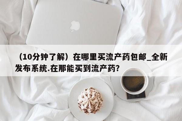 私下打胎药在线购买，（10分钟了解）在哪里买流产药包邮_全新发布系统.在那能买到流产药？
