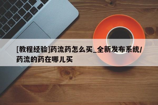 流产药网上专门卖店微信[教程经验]药流药怎么买_全新发布系统/药流的药在哪儿买