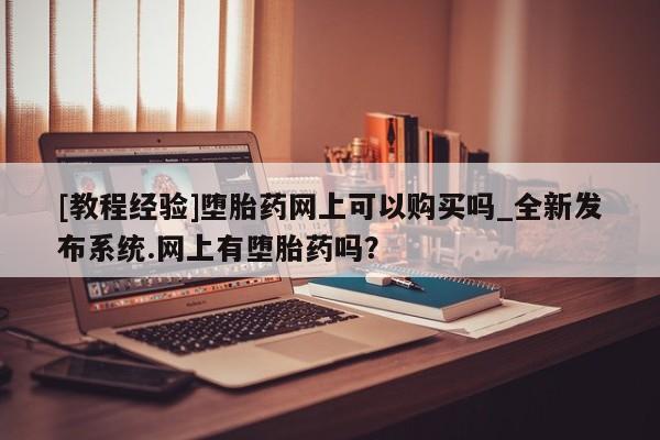 堕胎药联系方式[教程经验]堕胎药网上可以购买吗_全新发布系统.网上有堕胎药吗？