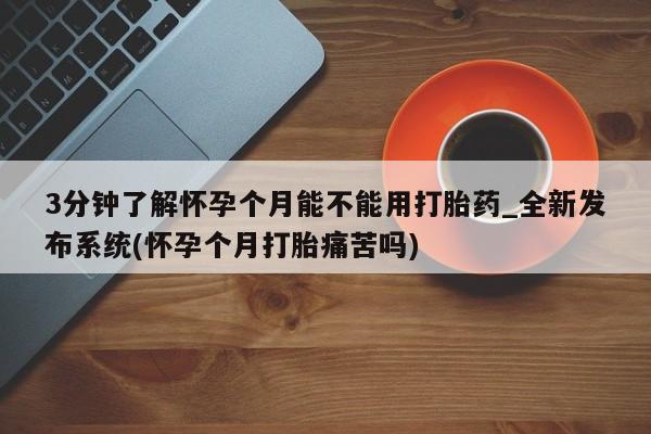 打胎药购买3分钟了解怀孕个月能不能用打胎药_全新发布系统(怀孕个月打胎痛苦吗)
