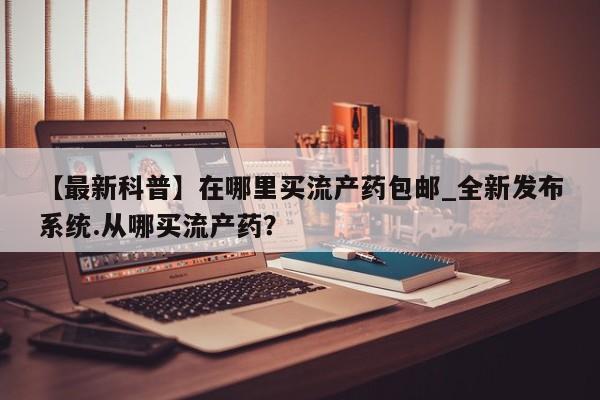 打胎药在线购买方式【最新科普】在哪里买流产药包邮_全新发布系统.从哪买流产药?