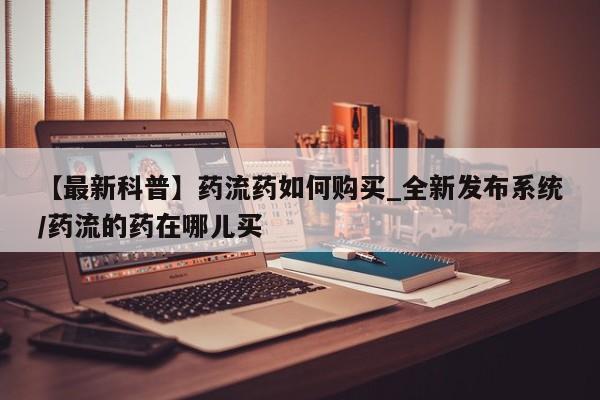 打胎药微信购买官方正品【最新科普】药流药如何购买_全新发布系统/药流的药在哪儿买
