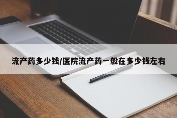 胎停大月份打胎药微信流产药多少钱/医院流产药一般在多少钱左右