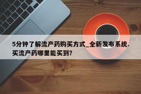 流产药怎么购买5分钟了解流产药购买方式_全新发布系统.买流产药哪里能买到？