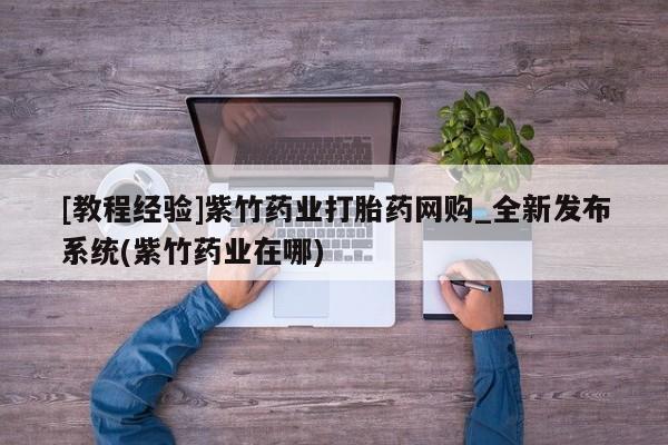 网上买打胎药联系方式微信，[教程经验]紫竹药业打胎药网购_全新发布系统(紫竹药业在哪)