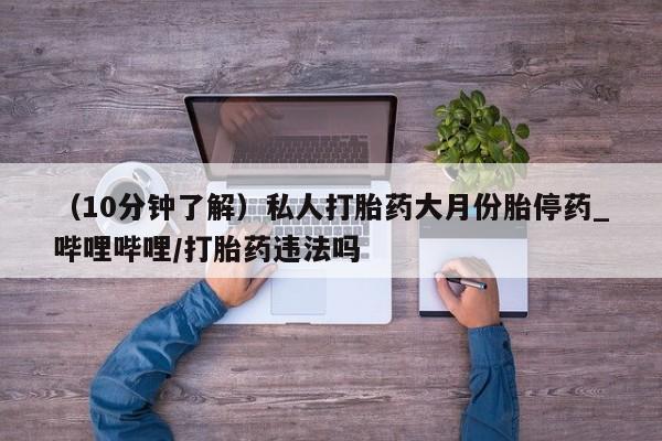 堕胎药（10分钟了解）私人打胎药大月份胎停药_哔哩哔哩/打胎药违法吗