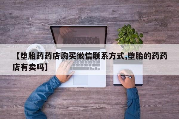 打胎药正品专卖微信【堕胎药药店购买微信联系方式,堕胎的药药店有卖吗】