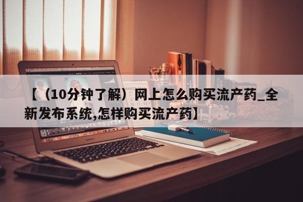 流产药购买联系【（10分钟了解）网上怎么购买流产药_全新发布系统,怎样购买流产药】