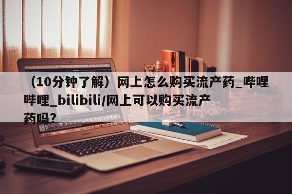 打胎药微信上哪里买（10分钟了解）网上怎么购买流产药_哔哩哔哩_bilibili/网上可以购买流产药吗?