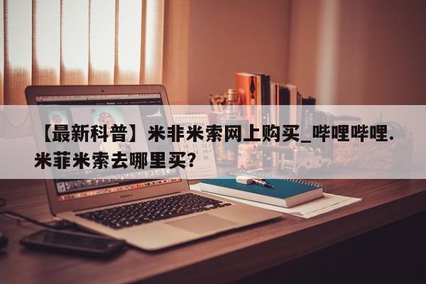 现在买打胎药怎么买多少钱【最新科普】米非米索网上购买_哔哩哔哩.米菲米索去哪里买？