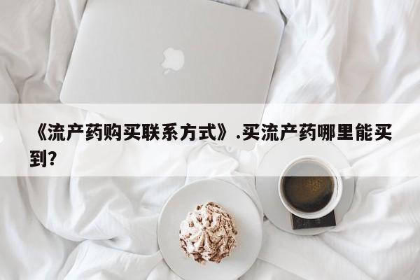 现在买打胎药怎么买多少钱《流产药购买联系方式》.买流产药哪里能买到？