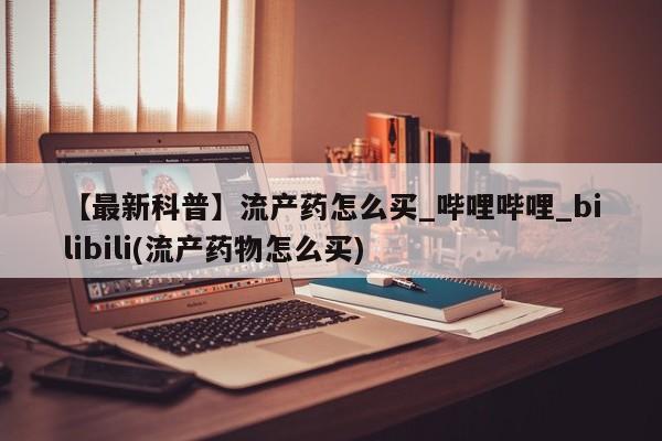 药流药购买【最新科普】流产药怎么买_哔哩哔哩_bilibili(流产药物怎么买)