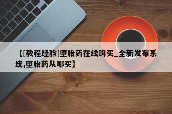 现在买打胎药怎么买多少钱【[教程经验]堕胎药在线购买_全新发布系统,堕胎药从哪买】
