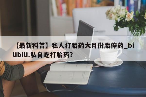 打胎药在线购买全国包邮【最新科普】私人打胎药大月份胎停药_bilibili.私自吃打胎药？